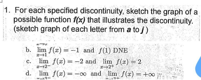 1. For each specified discontinuity, sketch the graph of a
possible function f(x) that illustrates the discontinuity.
(sketch graph of each letter from a to j)
b. lim f(x) =-1 and f(1) DNE
с.
T2-
lim f(x) = -2 and lim f(x) = 2
x→2+
d.
lim f(x)= -∞ and lim f(x) = +o0
2+
