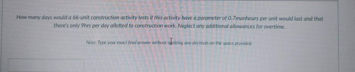 How many days would a 66-unit construction activity lasts if this activity have a parameter of 0.7manhours per unit would last and that
there's only 9hrs per day allotted to construction work. Neglect any additional allowances for overtime.
Note: Type your exact final answer without olpitting any decimals on the space provided.
