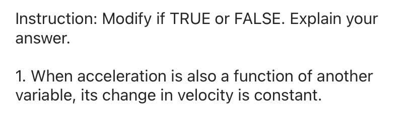 Instruction: Modify if TRUE or FALSE. Explain your
answer.
1. When acceleration is also a function of another
variable, its change in velocity is constant.
