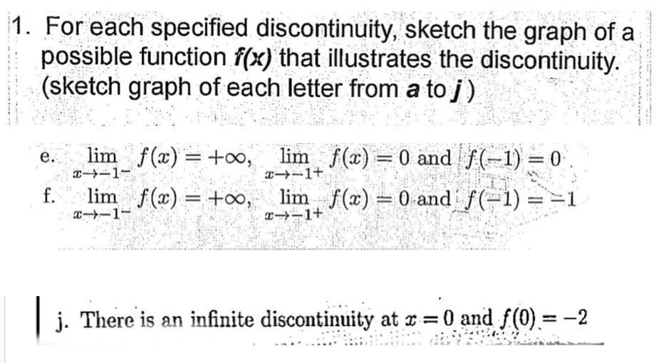 1. For each specified discontinuity, sketch the graph of a
possible function f(x) that illustrates the discontinuity.
(sketch graph of each letter from a to j)
lim f(x) = +o, lim f(x) = 0 and f(-1) = 0.
е.
エ→ー1-
f.
エーー1-
lim f(x) = +o, lim f(x) = 0 and f(-1) ==1
%3|
T-1+
j. There is an infinite discontinuity at r 0 and f(0).= -2
