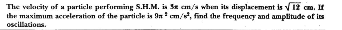 The velocity of a particle performing S.H.M. is 3n cm/s when its displacement is V 12 cm. If
the maximum acceleration of the particle is 9n ? cm/s?, find the frequency and amplitude of its
oscillations.
