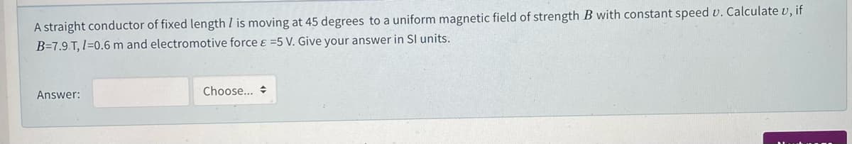 A straight conductor of fixed length I is moving at 45 degrees to a uniform magnetic field of strength B with constant speed v. Calculate v, if
B=7.9 T, I=0.6 m and electromotive force ɛ =5 V. Give your answer in SI units.
Choose... +
Answer:
