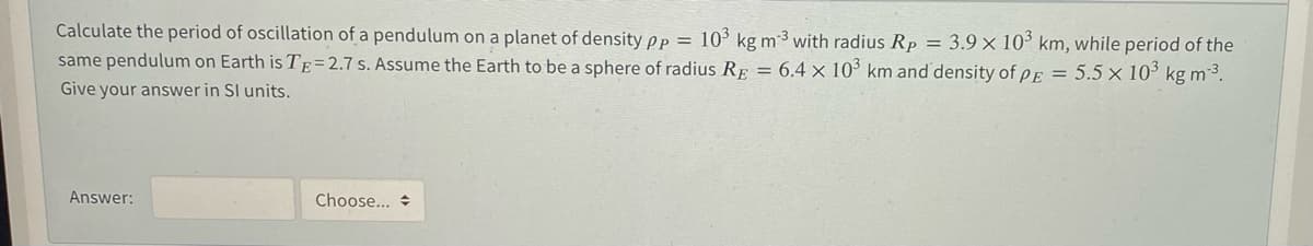 Calculate the period of oscillation of a pendulum on a planet of density pp =
10° kg m3 with radius Rp = 3.9 × 10° km, while period of the
same pendulum on Earth is TE=2.7 s. Assume the Earth to be a sphere of radius RE = 6.4 x 10° km and density of pE = 5.5 x 10' kg m 3.
Give your answer in SI units.
Answer:
Choose... +
