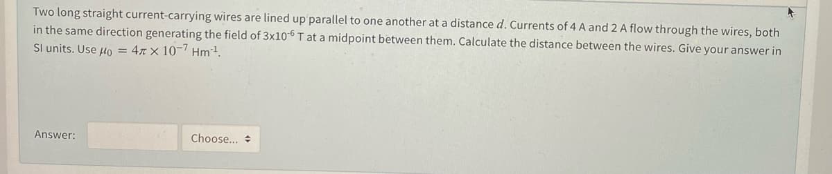 Two long straight current-carrying wires are lined up parallel to one another at a distance d. Currents of 4 A and 2 A flow through the wires, both
in the same direction generating the field of 3x10-6 T at a midpoint between them. Calculate the distance between the wires. Give your answer in
Sl units. Use µo = 4x × 10-7 Hm1.
Answer:
Choose... +
