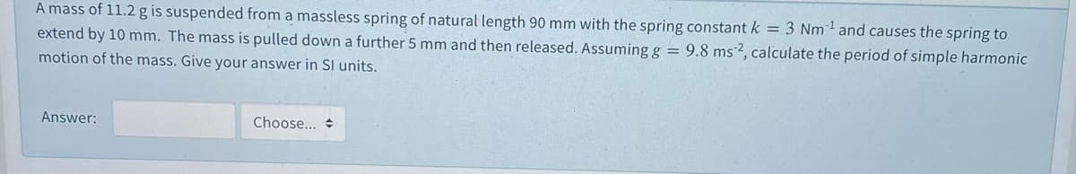 A mass of 11.2 g is suspended from a massless spring of natural length 90 mm with the spring constant k = 3 Nm and causes the spring to
extend by 10 mm. The mass is pulled down a further 5 mm and then released. Assuming g = 9.8 ms2, calculate the period of simple harmonic
motion of the mass. Give your answer in SI units.
Answer:
Choose... +
