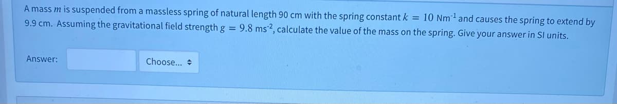 A mass m is suspended from a massless spring of natural length 90 cm with the spring constant k = 10 Nm²² and causes the spring to extend by
9.9 cm. Assuming the gravitational field strength g = 9.8 ms2, calculate the value of the mass on the spring. Give your answer in SI units.
Answer:
Choose... +
