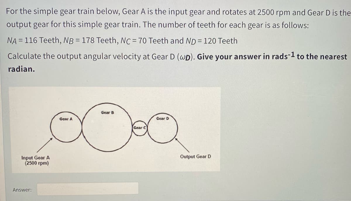 For the simple gear train below, Gear A is the input gear and rotates at 2500 rpm and Gear D is the
output gear for this simple gear train. The number of teeth for each gear is as follows:
NA = 116 Teeth, NB = 178 Teeth, NC = 70 Teeth and ND = 120 Teeth
Calculate the output angular velocity at Gear D (WD). Give your answer in rads-1 to the nearest
radian.
Gear B
Gear A
Gear D
Gear C
Output Gear D
Input Gear A
(2500 rpm)
Answer:
