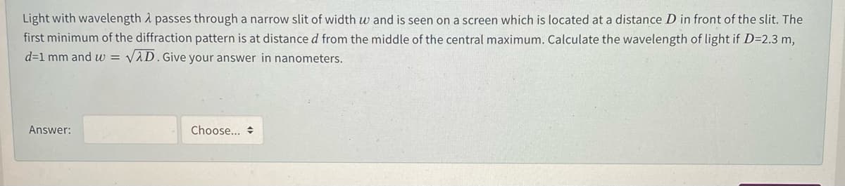 Light with wavelength A passes through a narrow slit of width w and is seen on a screen which is located at a distance D in front of the slit. The
first minimum of the diffraction pattern is at distance d from the middle of the central maximum. Calculate the wavelength of light if D=2.3 m,
d=1 mm and w =
VAD. Give your answer in nanometers.
Answer:
Choose... +
