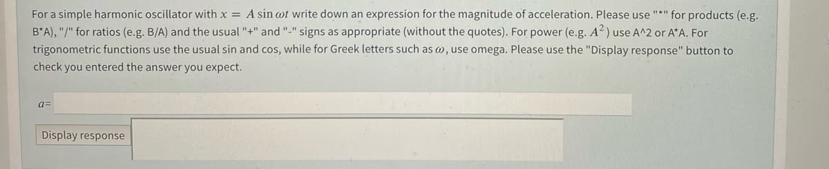 For a simple harmonic oscillator with x = A sin wt write down an expression for the magnitude of acceleration. Please use "*" for products (e.g.
B*A), "/" for ratios (e.g. B/A) and the usual "+" and "-" signs as appropriate (without the quotes). For power (e.g. A²) use A^2 or A*A. For
trigonometric functions use the usual sin and cos, while for Greek letters such as w, use omega. Please use the "Display response" button to
check you entered the answer you expect.
a=
Display response
