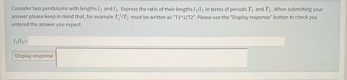 Consider two pendulums with lengths l1 and I2. Express the ratio of their lengths //l2 in terms of periods T1 and T2. When submitting your
answer please keep in mind that, for example T2/T2 must be written as "T1^2/T2". Please use the "Display response" button to check you
entered the answer you expect.
Display response
