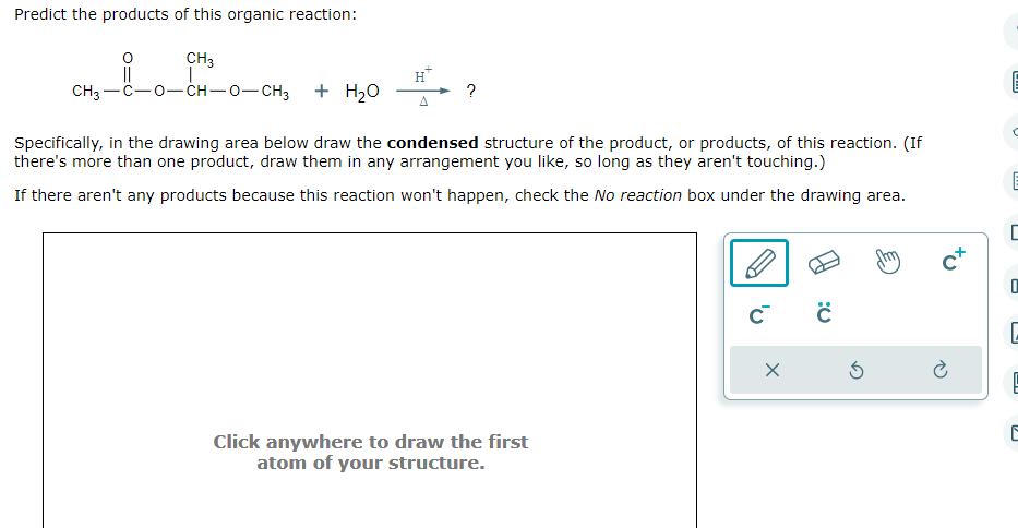 Predict the products of this organic reaction:
CH3
CH3–C−O−CH—O–CH3
+ H₂O
Specifically, in the drawing area below draw the condensed structure of the product, or products, of this reaction. (If
there's more than one product, draw them in any arrangement you like, so long as they aren't touching.)
If there aren't any products because this reaction won't happen, check the No reaction box under the drawing area.
Click anywhere to draw the first
atom of your structure.
C C
X
5
cx
mm
U
O
L
PI
E