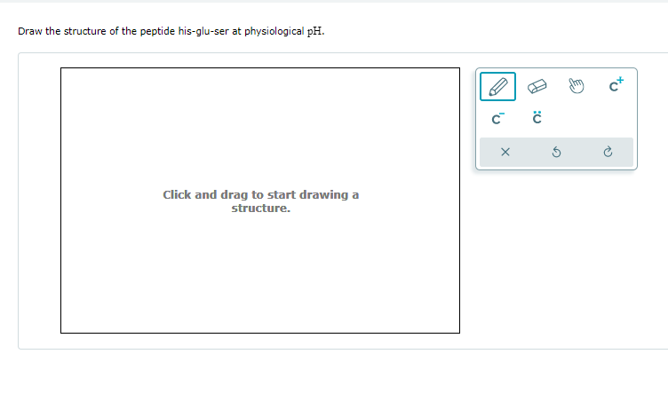 Draw the structure of the peptide his-glu-ser at physiological pH.
Click and drag to start drawing a
structure.
C™ C
X