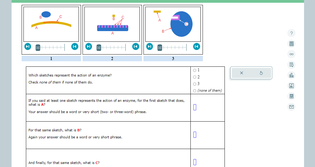 1
B
A
Which sketches represent the action of an enzyme?
Check none of them if none
them do.
2
And finally, for that same sketch, what is C?
For that same sketch, what is B?
Again your answer should be a word or very short phrase.
3
If you said at least one sketch represents the action of an enzyme, for the first sketch that does,
what is A?
0
Your answer should be a word or very short (two- or three-word) phrase.
01
02
03
O (none of them)
0
0
X
Ś
?
S
00
5
alla
Ar
9