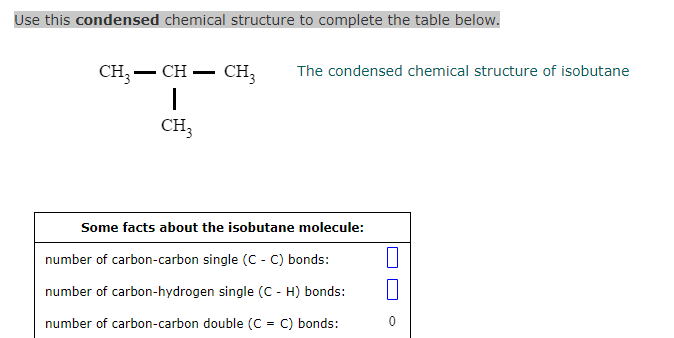 Use this condensed chemical structure to complete the table below.
CH3 - CH - CH₂ The condensed chemical structure of isobutane
1
CH3
Some facts about the isobutane molecule:
number of carbon-carbon single (C - C) bonds:
number of carbon-hydrogen single (C - H) bonds:
number of carbon-carbon double (C = C) bonds:
0