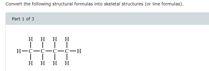 Convert the following structural formulas into skeletal structures (or line formulas).
Part 1 of 3
Η Η
| |
H=C=C
| |
Η Η
| |
-C-H
|
-
-C
|
Η Η Η Η
-