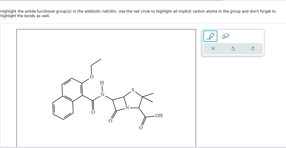 Highlight the amide functional group(s) in the antibiotic nafcillin. Use the red circle to highlight all implicit carbon atoms in the group and don't forget to
highlight the bonds as well.
-OH