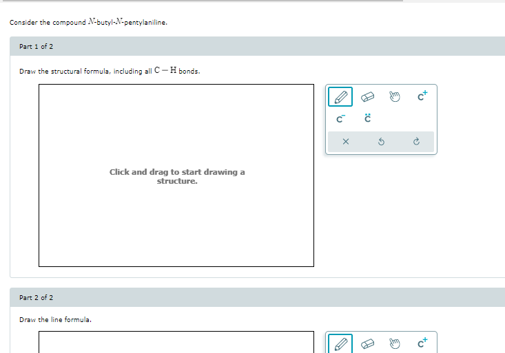 Consider the compound N-butyl-N-pentylaniline.
Part 1 of 2
Draw the structural formula, including all C-H bonds.
Part 2 of 2
Draw the line formula.
Click and drag to start drawing a
structure.
C™ Ĉ
X
P
Ś
N
tu