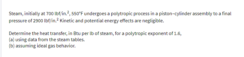 Steam, initially at 700 lbf/in.2, 550°F undergoes a polytropic process in a piston-cylinder assembly to a final
pressure of 2900 lbf/in.² Kinetic and potential energy effects are negligible.
Determine the heat transfer, in Btu per lb of steam, for a polytropic exponent of 1.6,
(a) using data from the steam tables.
(b) assuming ideal gas behavior.