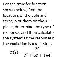 For the transfer function
shown below, find the
locations of the pole and
zeros, plot them on the s-
plane, determine the type of
response, and then calculate
the system's time response if
the excitation is a unit step.
20
T(s) =
s² + 6s + 144