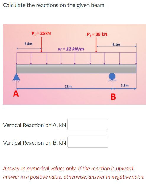 Calculate the reactions on the given beam
P = 25kN
P2 = 38 kN
3.4m
4.1m
w = 12 kN/m
12m
2.8m
A
В
Vertical Reaction on A, kN
Vertical Reaction on B, kN
Answer in numerical values only. If the reaction is upward
answer in a positive value, otherwise, answer in negative value
