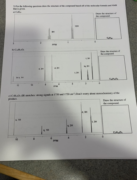 3) For the following questions draw the structure of the compound based off of the molecular formula and NMR
that is given.
a) CHa
Draw the structure of
the compound.
12H
8H
CH
PPM
b) CioH12O2
Draw the structure of
the compound.
t 3H
d, 2H
d. 2H
L 2H
brs, 1H
12
PPM
c) CH10O3 (IR stretches: strong signals at 1750 and 1730 cm") Don't worry about stereochemistry of the
product.
Draw the structure of
the compound.
d. 3H
s, 1H
t 3H
9. 2H
q. 1H
10
6.
PPM
2.
