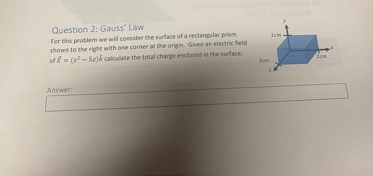 Question 2: Gauss' Law
For this problem we will consider the surface of a rectangular prism
shown to the right with one corner at the origin. Given an electric field
of E = (z² - 5z)k calculate the total charge enclosed in the surface.
Answer:
3cm
1cm
2cm
X