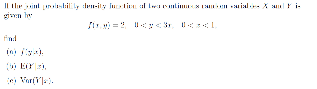 If the joint probability density function of two continuous random variables X and Y is
given by
f (x, y) = 2, 0 < y < 3x,
0 < x < 1,
find
(a) f(y|x),
(b) E(Y|x),
(c) Var(Y|x).
