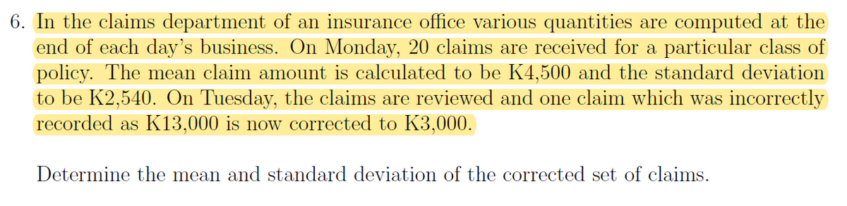 6. In the claims department of an insurance office various quantities are computed at the
end of each day's business. On Monday, 20 claims are received for a particular class of
policy. The mean claim amount is calculated to be K4,500 and the standard deviation
to be K2,540. On Tuesday, the claims are reviewed and one claim which was incorrectly
recorded as K13,000 is now corrected to K3,000.
Determine the mean and standard deviation of the corrected set of claims.
