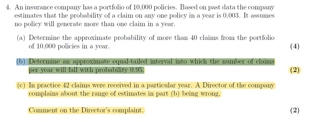 4. An insurance company has a portfolio of 10,000 policies. Based on past data the company
estimates that the probability of a claim on any one policy in a year is 0.003. It assumes
no policy will generate more than one claim in a year.
(a) Determine the approximate probability of more than 40 claims from the portfolio
of 10,000 policies in a year.
(4)
(b) Determine an approximate equal-tailed interval into which the number of claims
per year will fall with probability 0.95.
(2)
(c) In practice 42 claims were received in a particular year. A Director of the company
complains about the range of estimates in part (b) being wrong.
Comment on the Director's complaint.
(2)
