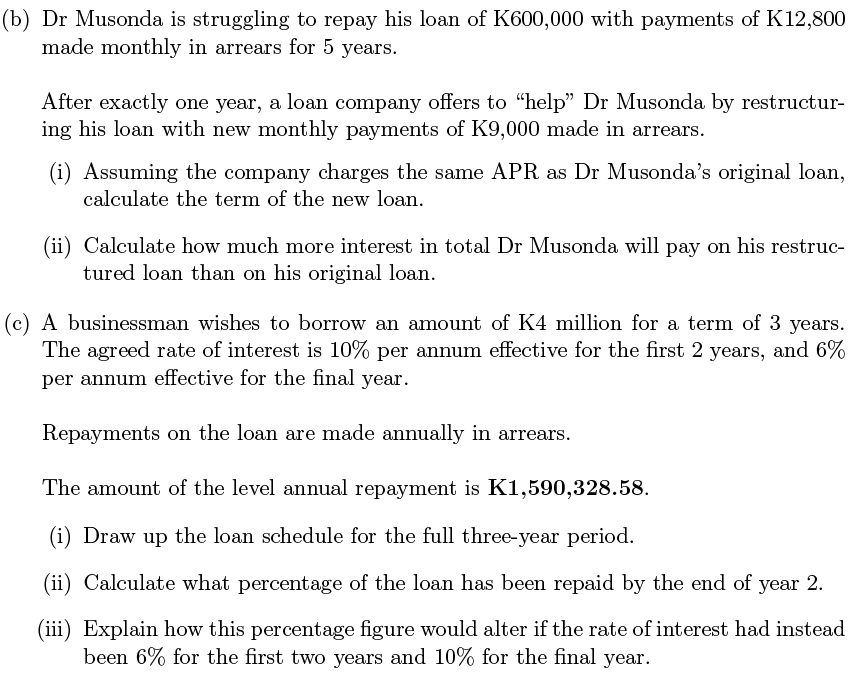 (b) Dr Musonda is struggling to repay his loan of K600,000 with payments of K12,800
made monthly in arrears for 5 years.
After exactly one year, a loan company offers to "help" Dr Musonda by restructur-
ing his loan with new monthly payments of K9,000 made in arrears.
(i) Assuming the company charges the same APR as Dr Musonda's original loan,
calculate the term of the new loan.
(ii) Calculate how much more interest in total Dr Musonda will pay on his restruc-
tured loan than on his original loan.
(c) A businessman wishes to borrow an amount of K4 million for a term of 3 years.
The agreed rate of interest is 10% per annum effective for the first 2 years, and 6%
per annum effective for the final year.
Repayments on the loan are made annually in arrears.
The amount of the level annual repayment is K1,590,328.58.
(i) Draw up the loan schedule for the full three-year period.
(ii) Calculate what percentage of the loan has been repaid by the end of year 2.
(iii) Explain how this percentage figure would alter if the rate of interest had instead
been 6% for the first two years and 10% for the final year.
