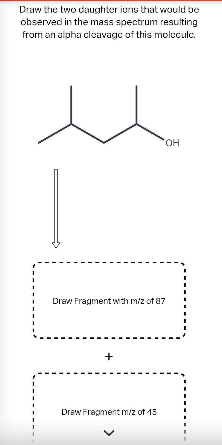 Draw the two daughter ions that would be
observed in the mass spectrum resulting
from an alpha cleavage of this molecule.
Draw Fragment with m/z of 87
+
Draw Fragment m/z of 45
OH