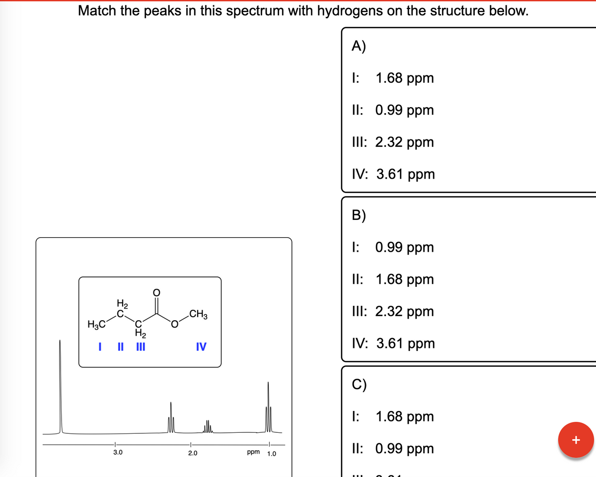 Match the peaks in this spectrum with hydrogens on the structure below.
A)
H3C
I
H₂
3.0
H₂
CH3
IV
2.0
ppm 1.0
1.68 ppm
II: 0.99 ppm
III: 2.32 ppm
IV: 3.61 ppm
1:
B)
I:
0.99 ppm
II:
1.68 ppm
III: 2.32 ppm
IV: 3.61 ppm
C)
I:
II:
1.68 ppm
0.99 ppm
+