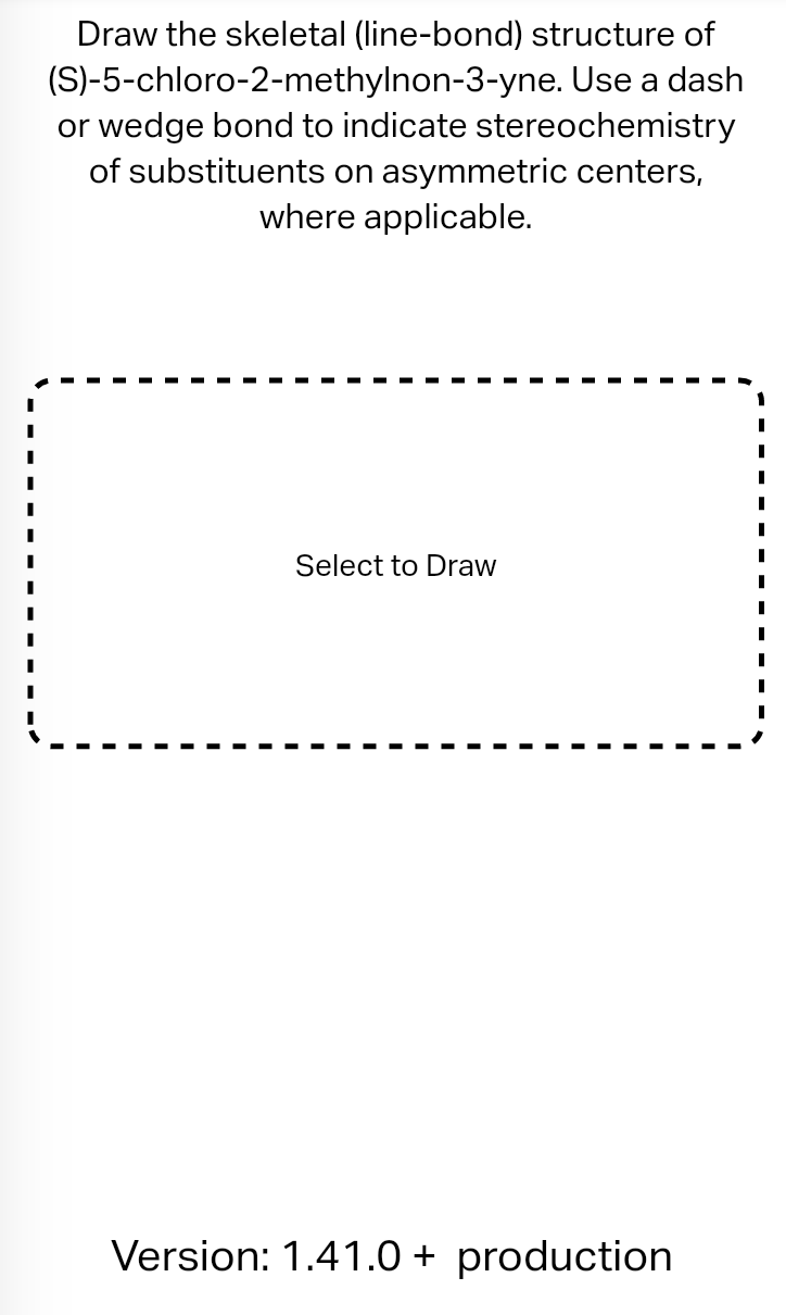 Draw the skeletal (line-bond) structure of
(S)-5-chloro-2-methylnon-3-yne. Use a dash
or wedge bond to indicate stereochemistry
of substituents on asymmetric centers,
where applicable.
Select to Draw
Version: 1.41.0+ production
I
I
I
I
I
I
I
I
I
I