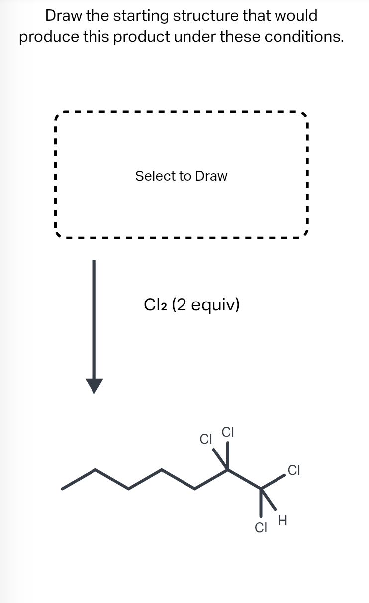 Draw the starting structure that would
produce this product under these conditions.
Select to Draw
Cl2 (2 equiv)
сін
CI