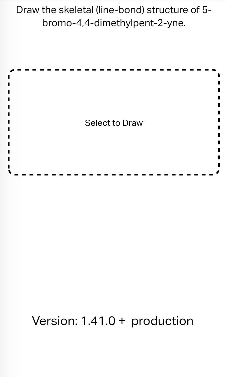 Draw the skeletal (line-bond) structure of 5-
bromo-4,4-dimethylpent-2-yne.
Select to Draw
Version: 1.41.0+ production
I
I
I
I
I
I
I
I
I