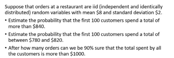 Suppose that orders at a restaurant are iid (independent and identically
distributed) random variables with mean $8 and standard deviation $2.
• Estimate the probability that the first 100 customers spend a total of
more than $840.
• Estimate the probability that the first 100 customers spend a total of
between $780 and $820.
• After how many orders can we be 90% sure that the total spent by all
the customers is more than $1000.
