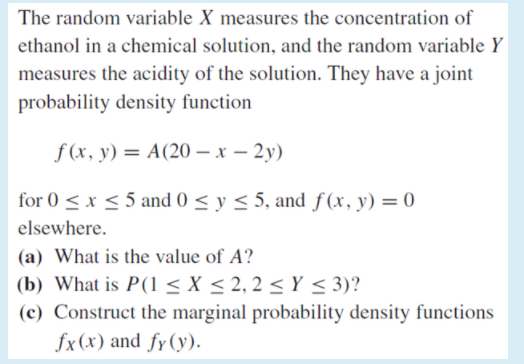 The random variable X measures the concentration of
ethanol in a chemical solution, and the random variable Y
measures the acidity of the solution. They have a joint
probability density function
f (x, y) = A(20 – x – 2y)
for 0 < x < 5 and 0 < y < 5, and f(x, y) = 0
elsewhere.
(a) What is the value of A?
(b) What is P(1 < X < 2, 2 < Y < 3)?
(c) Construct the marginal probability density functions
fx(x) and fy(y).
