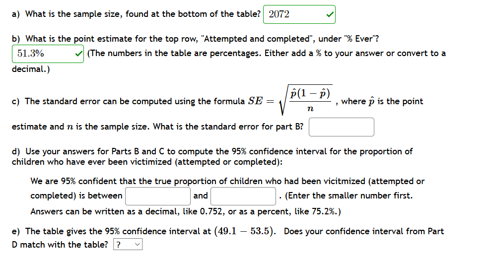 a) What is the sample size, found at the bottom of the table? 2072
b) What is the point estimate for the top row, "Attempted and completed", under "% Ever"?
51.3%
v (The numbers in the table are percentages. Either add a % to your answer or convert to a
decimal.)
P(1 – p)
c) The standard error can be computed using the formula SE =
where p is the point
n
estimate and n is the sample size. What is the standard error for part B?
d) Use your answers for Parts B and C to compute the 95% confidence interval for the proportion of
children who have ever been victimized (attempted or completed):
We are 95% confident that the true proportion of children who had been vicitmized (attempted or
completed) is between
and
. (Enter the smaller number first.
Answers can be written as a decimal, like 0.752, or as a percent, like 75.2%.)
e) The table gives the 95% confidence interval at (49.1 – 53.5). Does your confidence interval from Part
D match with the table? ?
