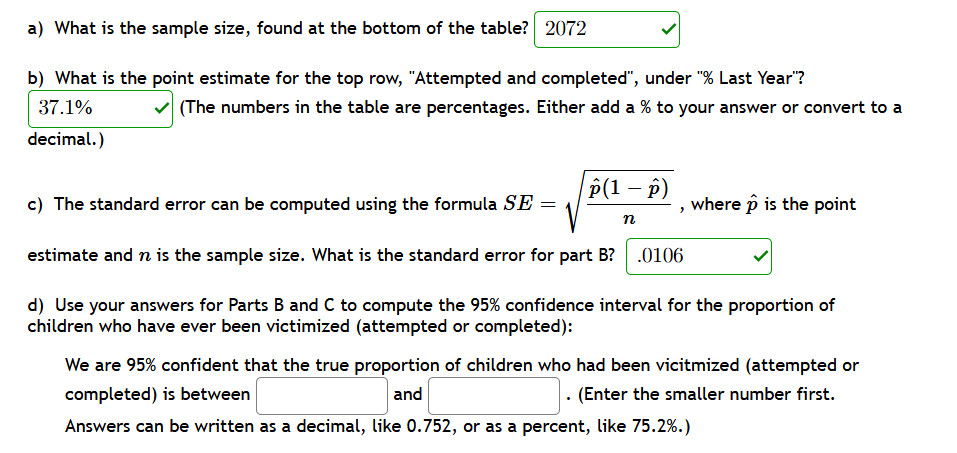 a) What is the sample size, found at the bottom of the table? 2072
b) What is the point estimate for the top row, "Attempted and completed", under "% Last Year"?
37.1%
(The numbers in the table are percentages. Either add a % to your answer or convert to a
decimal.)
P(1 — р)
c) The standard error can be computed using the formula SE =
where p is the point
n
estimate and n is the sample size. What is the standard error for part B?
.0106
d) Use your answers for Parts B and C to compute the 95% confidence interval for the proportion of
children who have ever been victimized (attempted or completed):
We are 95% confident that the true proportion of children who had been vicitmized (attempted or
. (Enter the smaller number first.
completed) is between
and
Answers can be written as a decimal, like 0.752, or as a percent, like 75.2%.)
