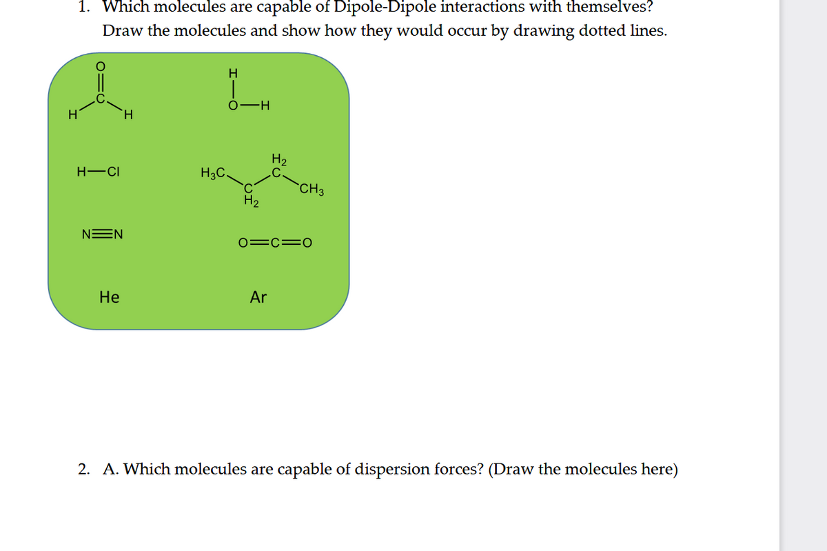 1. Which molecules are capable of Dipole-Dipole interactions with themselves?
Draw the molecules and show how they would occur by drawing dotted lines.
H
0-H
H.
H2
H-CI
H3C.
CH3
H2
NEN
0=c=0
Не
Ar
2. A. Which molecules are capable of dispersion forces? (Draw the molecules here)
