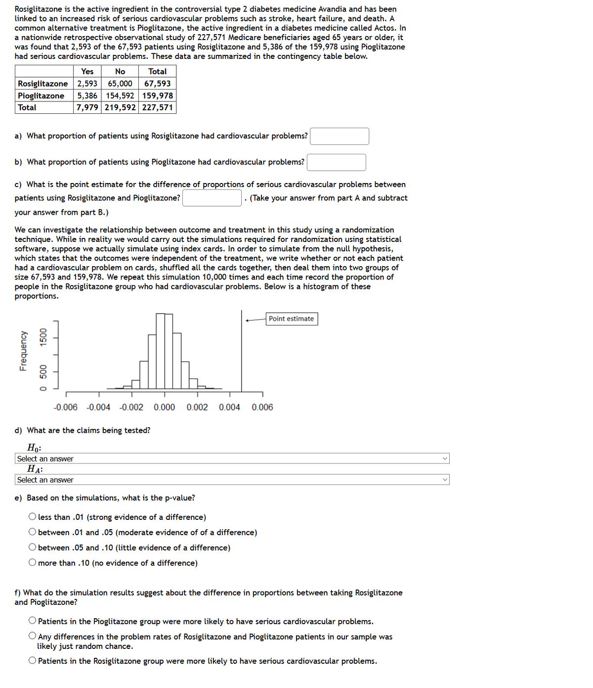Rosiglitazone is the active ingredient in the controversial type 2 diabetes medicine Avandia and has been
linked to an increased risk of serious cardiovascular problems such as stroke, heart failure, and death. A
common alternative treatment is Pioglitazone, the active ingredient in a diabetes medicine called Actos. In
a nationwide retrospective observational study of 227,571 Medicare beneficiaries aged 65 years or older, it
was found that 2,593 of the 67,593 patients using Rosiglitazone and 5,386 of the 159,978 using Pioglitazone
had serious cardiovascular problems. These data are summarized in the contingency table below.
Yes
No
Total
Rosiglitazone 2,593
65,000
67,593
5,386 154,592 159,978
7,979 219,592 227,571
Pioglitazone
Total
a) What proportion of patients using Rosiglitazone had cardiovascular problems?
b) What proportion of patients using Pioglitazone had cardiovascular problems?
c) What is the point estimate for the difference of proportions of serious cardiovascular problems between
patients using Rosiglitazone and Pioglitazone?
· (Take your answer from part A and subtract
your answer from part B.)
We can investigate the relationship between outcome and treatment in this study using a randomization
technique. While in reality we would carry out the simulations required for randomization using statistical
software, suppose we actually simulate using index cards. In order to simulate from the null hypothesis,
which states that the outcomes were independent of the treatment, we write whether or not each patient
had a cardiovascular problem on cards, shuffled all the cards together, then deal them into two groups of
size 67,593 and 159,978. We repeat this simulation 10,000 times and each time record the proportion of
people in the Rosiglitazone group who had cardiovascular problems. Below is a histogram of these
proportions.
Point estimate
-0.006 -0.004 -0.002
0.000
0.002
0.004
0.006
d) What are the claims being tested?
Ho:
Select an answer
HA:
Select an answer
e) Based on the simulations, what is the p-value?
O less than .01 (strong evidence of a difference)
O between .01 and .05 (moderate evidence of of a difference)
O between .05 and .10 (little evidence of a difference)
O more than .10 (no evidence of a difference)
f) What do the simulation results suggest about the difference in proportions between taking Rosiglitazone
and Pioglitazone?
O Patients in the Pioglitazone group were more likely to have serious cardiovascular problems.
O Any differences in the problem rates of Rosiglitazone and Pioglitazone patients in our sample was
likely just random chance.
O Patients in the Rosiglitazone group were more likely to have serious cardiovascular problems.
Frequency
0 500
00s
