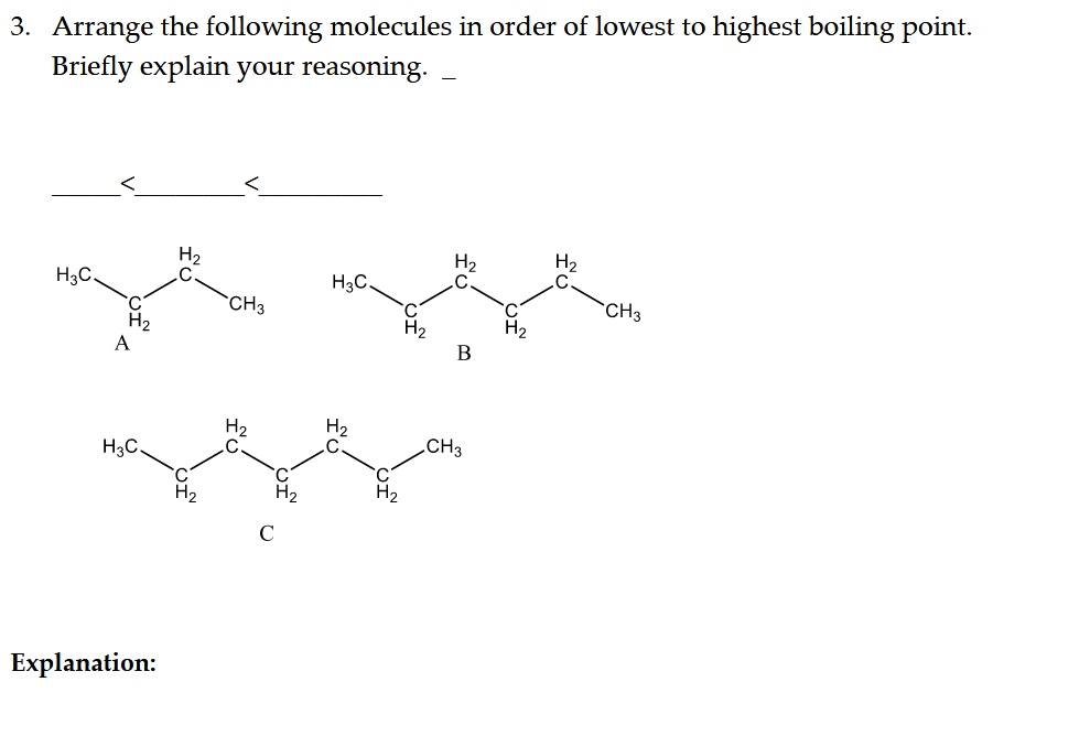 3. Arrange the following molecules in order of lowest to highest boiling point.
Briefly explain your reasoning.
H2
H2
.C
H2
H3C
H3C.
CH3
`CH3
H2
H2
A
H2
H2
CH3
H3C.
H2
Explanation:
