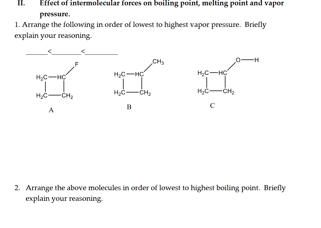 II.
Effect of intermolecular forces on boiling point, melting point and vapor
pressure.
1. Arrange the following in order of lowest to highest vapor pressure. Briefly
explain your reasoning.
CH3
-H-
H2C-HC
H2C-HC
H2C-HC
H2C
-CH2
H2C
CH2
H2C-
CH2
В
C
A
2. Arrange the above molecules in order of lowest to highest boiling point. Briefly
explain your reasoning.
