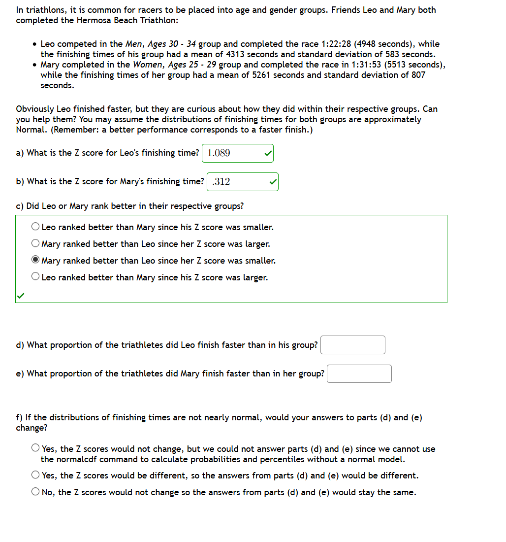 In triathlons, it is common for racers to be placed into age and gender groups. Friends Leo and Mary both
completed the Hermosa Beach Triathlon:
• Leo competed in the Men, Ages 30 - 34 group and completed the race 1:22:28 (4948 seconds), while
the finishing times of his group had a mean of 4313 seconds and standard deviation of 583 seconds.
• Mary completed in the Women, Ages 25 - 29 group and completed the race in 1:31:53 (5513 seconds),
while the finishing times of her group had a mean of 5261 seconds and standard deviation of 807
seconds.
Obviously Leo finished faster, but they are curious about how they did within their respective groups. Can
you help them? You may assume the distributions of finishing times for both groups are approximately
Normal. (Remember: a better performance corresponds to a faster finish.)
a) What is the Z score for Leo's finishing time? 1.089
b) What is the Z score for Mary's finishing time? .312
c) Did Leo or Mary rank better in their respective groups?
O Leo ranked better than
ary since his Z score
smaller.
Mary ranked better than Leo since her Z score was larger.
O Mary ranked better than Leo since her Z score was smaller.
O Leo ranked better than Mary since his Z score was larger.
d) What proportion of the triathletes did Leo finish faster than in his group?
e) What proportion of the triathletes did Mary finish faster than in her group?
f) If the distributions of finishing times are not nearly normal, would your answers to parts (d) and (e)
change?
O Yes, the Z scores would not change, but we could not answer parts (d) and (e) since we cannot use
the normalcdf command to calculate probabilities and percentiles without a normal model.
O Yes, the Z cores would be different, so the answers from parts (d) and (e) would be different.
O No, the Z scores would not change so the answers from parts (d) and (e) would stay the same.

