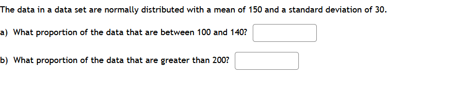 The data in a data set are normally distributed with a mean of 150 and a standard deviation of 30.
a) What proportion of the data that are between 100 and 140?
b) What proportion of the data that are greater than 200?
