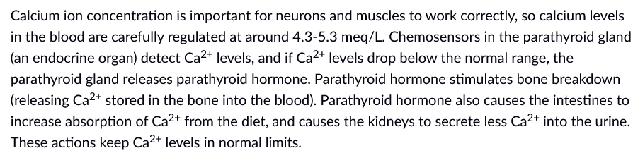 Calcium ion concentration is important for neurons and muscles to work correctly, so calcium levels
in the blood are carefully regulated at around 4.3-5.3 meq/L. Chemosensors in the parathyroid gland
(an endocrine organ) detect Ca2+ levels, and if Ca2+ levels drop below the normal range, the
parathyroid gland releases parathyroid hormone. Parathyroid hormone stimulates bone breakdown
(releasing Ca2+ stored in the bone into the blood). Parathyroid hormone also causes the intestines to
increase absorption of Ca2+ from the diet, and causes the kidneys to secrete less Ca2+ into the urine.
These actions keep Ca2+ levels in normal limits.
