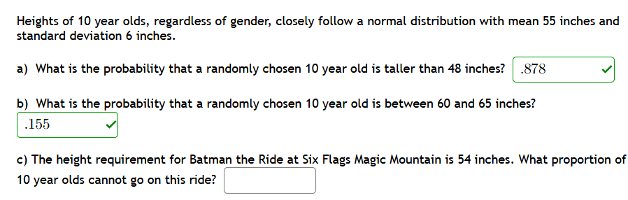 Heights of 10 year olds, regardless of gender, closely follow a normal distribution with mean 55 inches and
standard deviation 6 inches.
a) What is the probability that a randomly chosen 10 year old is taller than 48 inches? .878
b) What is the probability that a randomly chosen 10 year old is between 60 and 65 inches?
.155
c) The height requirement for Batman the Ride at Six Flags Magic Mountain is 54 inches. What proportion of
10 year olds cannot go on this ride?
