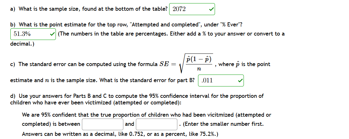 a) What is the sample size, found at the bottom of the table? 2072
b) What is the point estimate for the top row, "Attempted and completed", under "% Ever"?
51.3%
(The numbers in the table are percentages. Either add a % to your answer or convert to a
decimal.)
P(1 – p)
c) The standard error can be computed using the formula SE =
, where p is the point
n
estimate and n is the sample size. What is the standard error for part B?
.011
d) Use your answers for Parts B and C to compute the 95% confidence interval for the proportion of
children who have ever been victimized (attempted or completed):
We are 95% confident that the true proportion of children who had been vicitmized (attempted or
completed) is between
and
· (Enter the smaller number first.
Answers can be written as a decimal, like 0.752, or as a percent, like 75.2%.)
