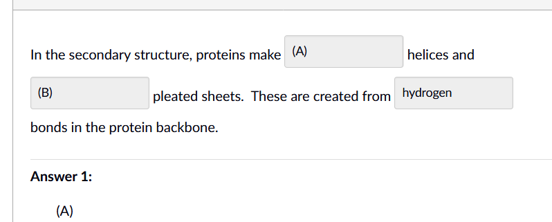 In the secondary structure, proteins make (A)
helices and
(B)
pleated sheets. These are created from hydrogen
bonds in the protein backbone.
Answer 1:
(A)
