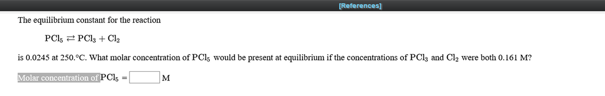 [References]
The equilibrium constant for the reaction
PCl, 2 PC13 + Cl2
is 0.0245 at 250.°C. What molar concentration of PCl; would be present at equilibrium if the concentrations of PCI3 and Cl2 were both 0.161 M?
Molar concentration of PCI3 =
M
